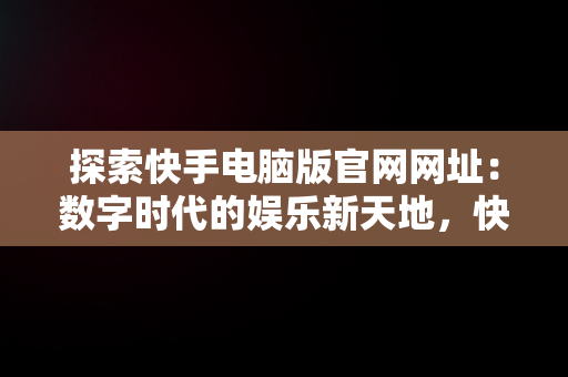 探索快手电脑版官网网址：数字时代的娱乐新天地，快手电脑版官网页面 