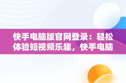 快手电脑版官网登录：轻松体验短视频乐趣，快手电脑版官网登录入口 