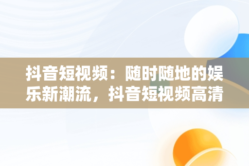 抖音短视频：随时随地的娱乐新潮流，抖音短视频****观看 