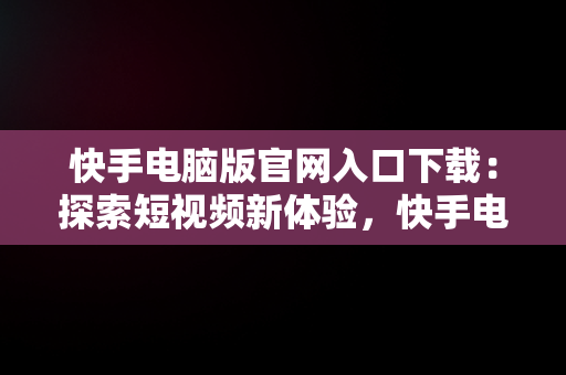 快手电脑版官网入口下载：探索短视频新体验，快手电脑版官方下载官网 