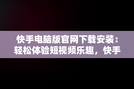 快手电脑版官网下载安装：轻松体验短视频乐趣，快手电脑版官网下载安装最新版 