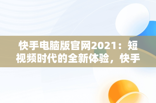 快手电脑版官网2021：短视频时代的全新体验，快手电脑版官网入口登录网址 