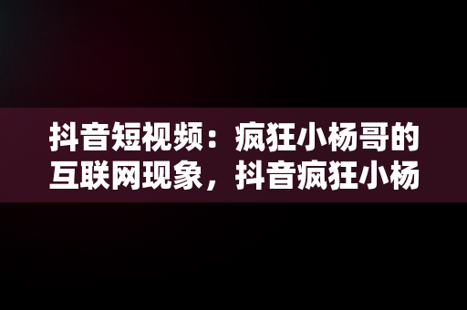 抖音短视频：疯狂小杨哥的互联网现象，抖音疯狂小杨哥年收入 