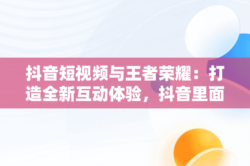 抖音短视频与王者荣耀：打造全新互动体验，抖音里面的王者视频都是怎么做的 