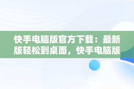 快手电脑版官方下载：最新版轻松到桌面，快手电脑版官方下载安装 