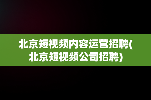 北京短视频内容运营招聘(北京短视频公司招聘)