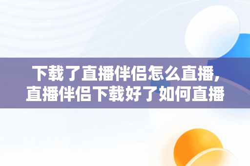 下载了直播伴侣怎么直播,直播伴侣下载好了如何直播