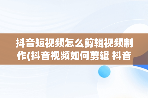 抖音短视频怎么剪辑视频制作(抖音视频如何剪辑 抖音剪辑视频教程)