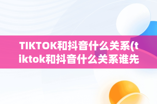 TIKTOK和抖音什么关系(tiktok和抖音什么关系谁先创立)