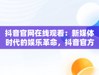 抖音官网在线观看：新媒体时代的娱乐革命，抖音官方网站进入 