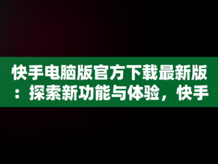 快手电脑版官方下载最新版：探索新功能与体验，快手电脑版官方下载最新版 