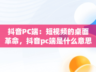 抖音PC端：短视频的桌面革命，抖音pc端是什么意思啊怎么弄 
