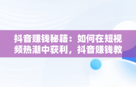 抖音赚钱秘籍：如何在短视频热潮中获利，抖音赚钱教程做方法 