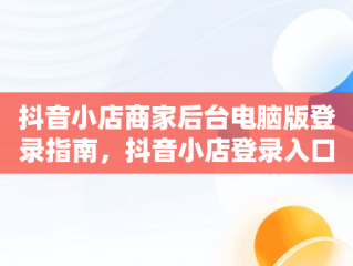 抖音小店商家后台电脑版登录指南，抖音小店登录入口电脑版 