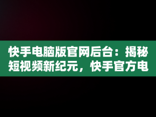 快手电脑版官网后台：揭秘短视频新纪元，快手官方电脑网站首页登录 