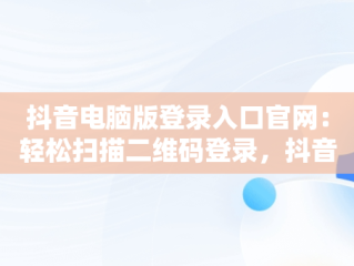抖音电脑版登录入口官网：轻松扫描二维码登录，抖音电脑版登陆入口 