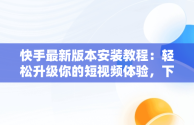 快手最新版本安装教程：轻松升级你的短视频体验，下载快手最新版的 