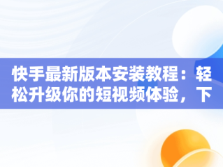 快手最新版本安装教程：轻松升级你的短视频体验，下载快手最新版的 