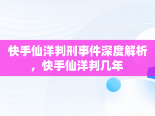 快手仙洋判刑事件深度解析，快手仙洋判几年 