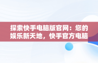 探索快手电脑版官网：您的娱乐新天地，快手官方电脑网站首页登录 