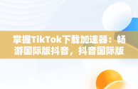 掌握TikTok下载加速器：畅游国际版抖音，抖音国际版的加速器 