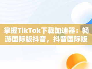 掌握TikTok下载加速器：畅游国际版抖音，抖音国际版的加速器 