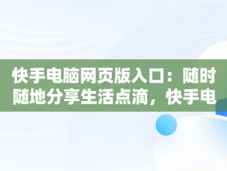 快手电脑网页版入口：随时随地分享生活点滴，快手电脑网页版入口怎么弄到桌面 