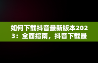 如何下载抖音最新版本2023：全面指南，抖音下载最新版本2023官方正版 