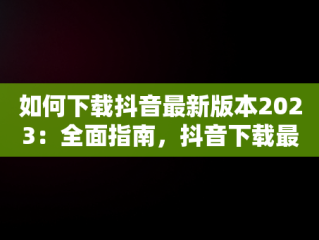 如何下载抖音最新版本2023：全面指南，抖音下载最新版本2023官方正版 