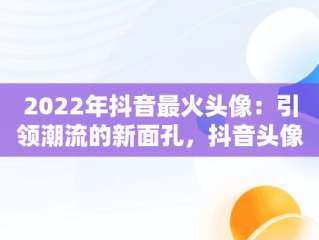 2022年抖音最火头像：引领潮流的新面孔，抖音头像最火图片2021 