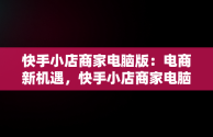 快手小店商家电脑版：电商新机遇，快手小店商家电脑版怎么下载安装不了 