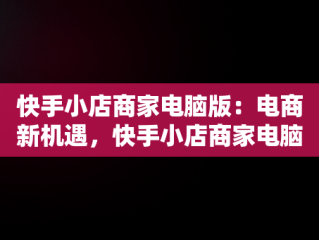 快手小店商家电脑版：电商新机遇，快手小店商家电脑版怎么下载安装不了 