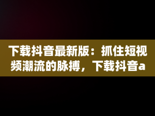下载抖音最新版：抓住短视频潮流的脉搏，下载抖音app最新版本下载 