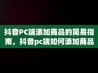 抖音PC端添加商品的简易指南，抖音pc端如何添加商品库 
