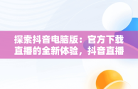 探索抖音电脑版：官方下载直播的全新体验，抖音直播电脑版官方网页 