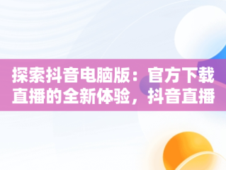 探索抖音电脑版：官方下载直播的全新体验，抖音直播电脑版官方网页 