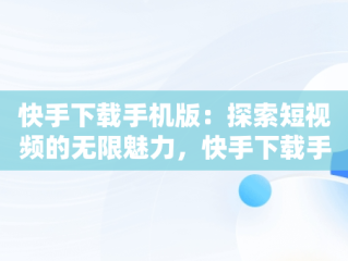 快手下载手机版：探索短视频的无限魅力，快手下载手机版下载不了 