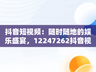 抖音短视频：随时随地的娱乐盛宴，12247262抖音视频在线 