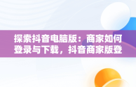 探索抖音电脑版：商家如何登录与下载，抖音商家版登录入口电脑版 