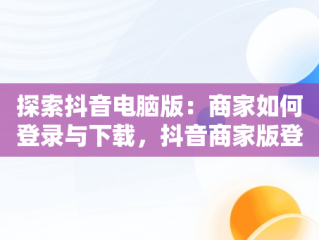 探索抖音电脑版：商家如何登录与下载，抖音商家版登录入口电脑版 