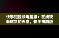 快手短视频电脑版：在线观看吃货的天堂，快手电脑版可以看视频吗 