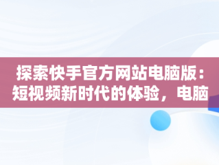 探索快手官方网站电脑版：短视频新时代的体验，电脑版快手官网下载最新版本 