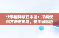 快手国际版在中国：探索使用方法与影响，快手国际版在中国怎么使用不了 