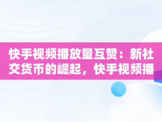 快手视频播放量互赞：新社交货币的崛起，快手视频播放量互赞怎么弄 