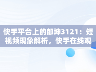 快手平台上的郎坤3121：短视频现象解析，快手在线观看87881578421580942656830.279.44766218 