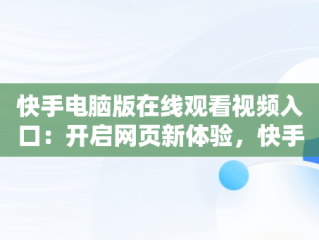 快手电脑版在线观看视频入口：开启网页新体验，快手电脑版可以看视频吗 