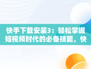 快手下载安装3：轻松掌握短视频时代的必备技能，快手下载安装官方下载免费 