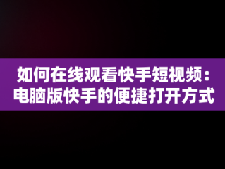 如何在线观看快手短视频：电脑版快手的便捷打开方式，快手视频在电脑上可以看到吗 