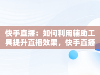 快手直播：如何利用辅助工具提升直播效果，快手直播辅助工具在哪里 