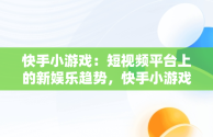 快手小游戏：短视频平台上的新娱乐趋势，快手小游戏在哪里找到 